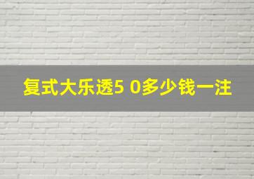 复式大乐透5 0多少钱一注